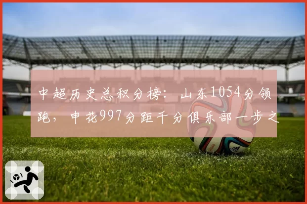 中超历史总积分榜:山东1054分领跑,申花997分距千分俱乐部一步之遥