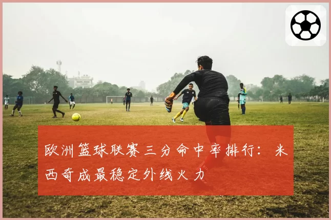 欧洲篮球联赛三分命中率排行:米西奇成最稳定外线火力