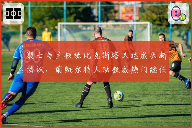 骑士与主教练比克斯塔夫达成买断协议，前凯尔特人助教成热门继任者