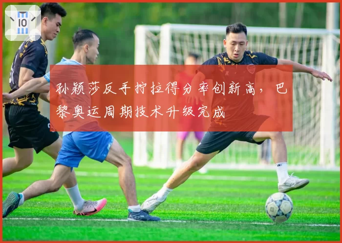 孙颖莎反手拧拉得分率创新高,巴黎奥运周期技术升级完成
