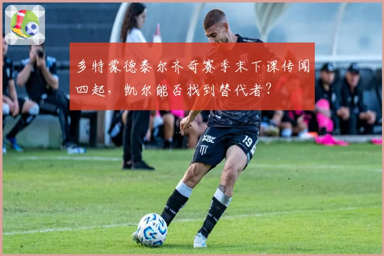 多特蒙德泰尔齐奇赛季末下课传闻四起,凯尔能否找到替代者?