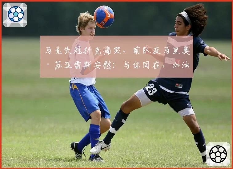 马竞失冠科克痛哭，前队友马里奥·苏亚雷斯安慰：与你同在，加油