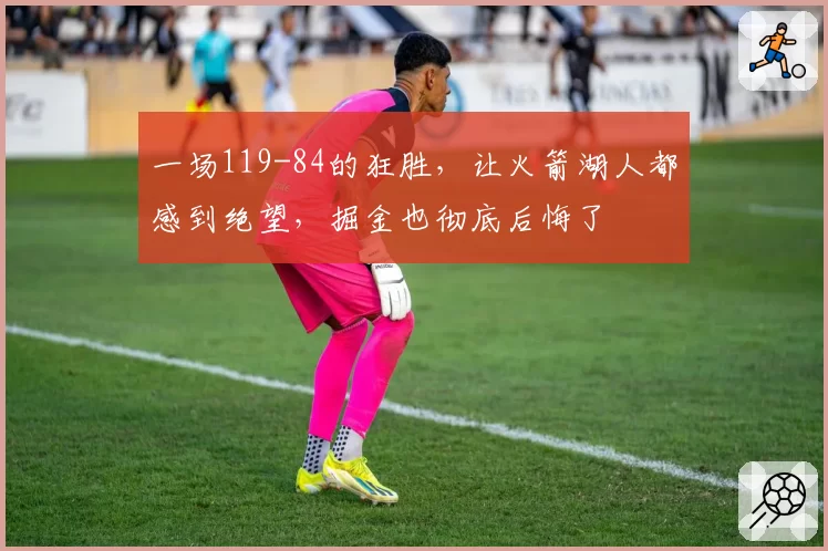 一场119-84的狂胜，让火箭湖人都感到绝望，掘金也彻底后悔了