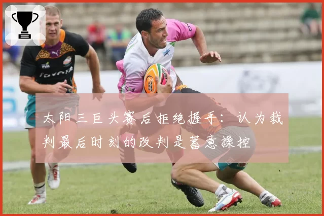 太阳三巨头赛后拒绝握手：认为裁判最后时刻的改判是蓄意操控