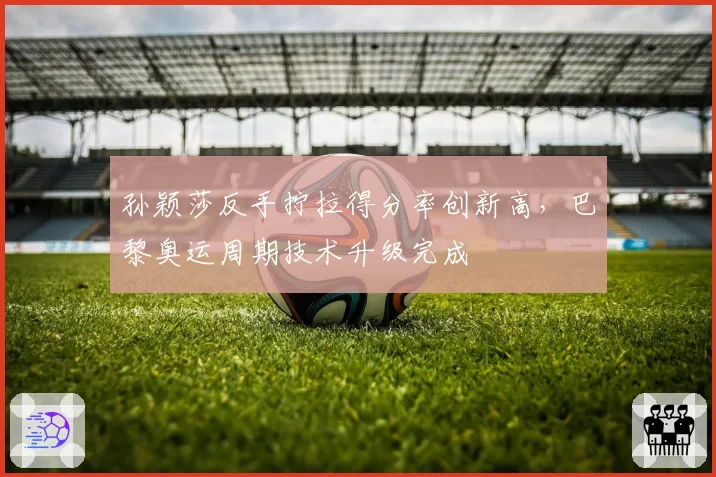 孙颖莎反手拧拉得分率创新高,巴黎奥运周期技术升级完成