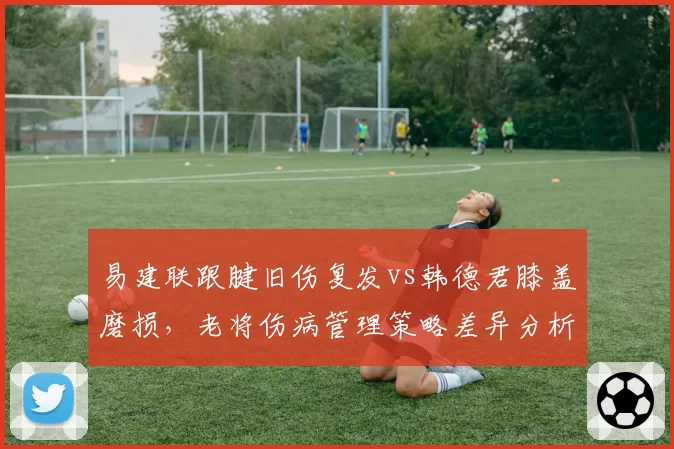 易建联跟腱旧伤复发vs韩德君膝盖磨损,老将伤病管理策略差异分析