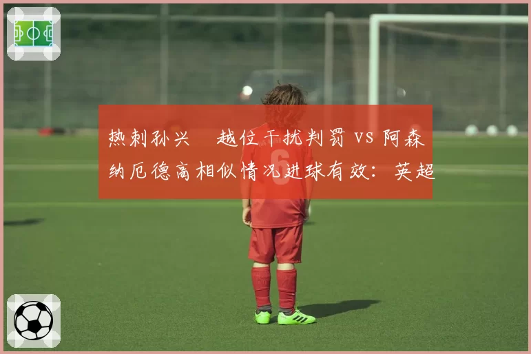 热刺孙兴慜越位干扰判罚 vs 阿森纳厄德高相似情况进球有效：英超越位规则执行混乱