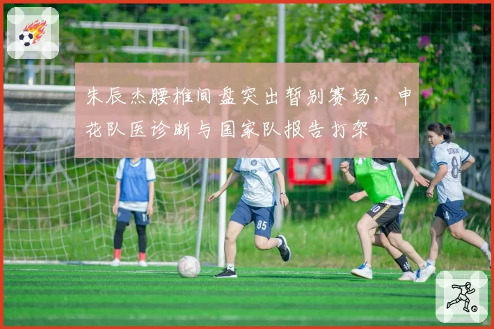 朱辰杰腰椎间盘突出暂别赛场，申花队医诊断与国家队报告打架