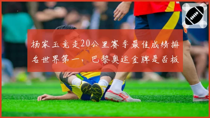 杨家玉竞走20公里赛季最佳成绩排名世界第一，巴黎奥运金牌是否板上钉钉？
