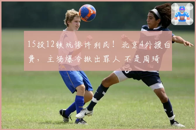 15投12铁坑惨许利民！北京4外援白费，主场爆冷揪出罪人 不是周琦