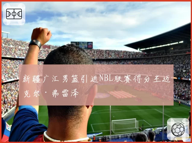 新疆广汇男篮引进NBL联赛得分王迈克尔·弗雷泽
