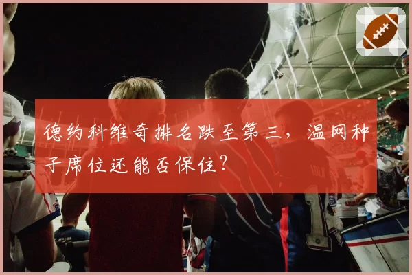 德约科维奇排名跌至第三，温网种子席位还能否保住？