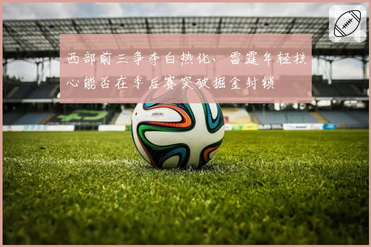 西部前三争夺白热化,雷霆年轻核心能否在季后赛突破掘金封锁