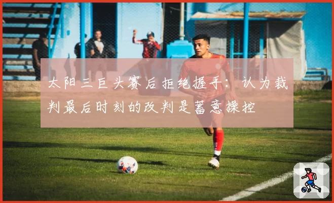 太阳三巨头赛后拒绝握手：认为裁判最后时刻的改判是蓄意操控