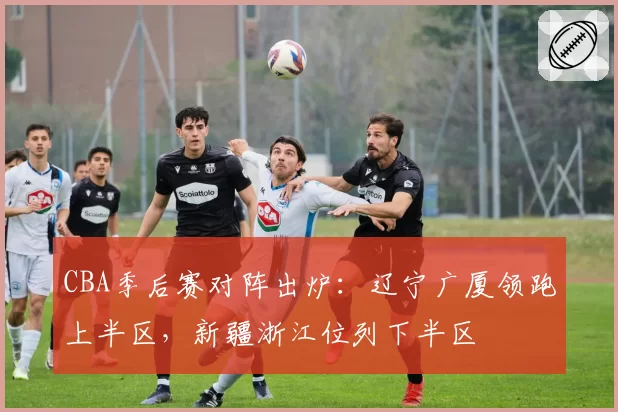 CBA季后赛对阵出炉：辽宁广厦领跑上半区，新疆浙江位列下半区