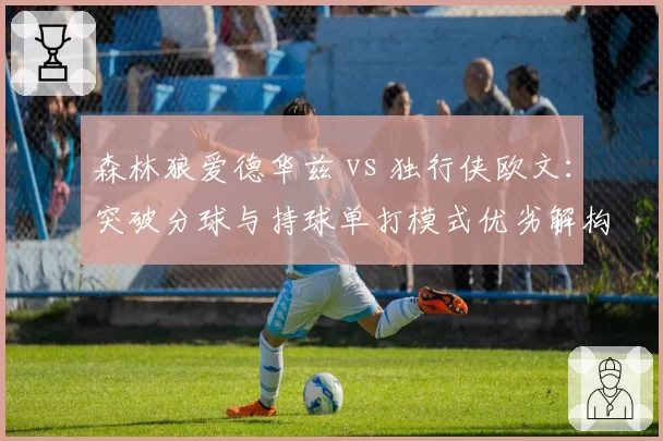 森林狼爱德华兹 vs 独行侠欧文:突破分球与持球单打模式优劣解构