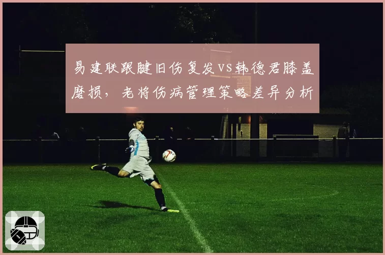 易建联跟腱旧伤复发vs韩德君膝盖磨损，老将伤病管理策略差异分析