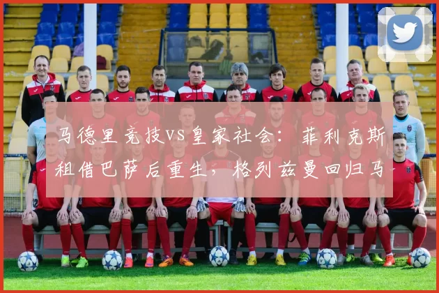 马德里竞技vs皇家社会：菲利克斯租借巴萨后重生，格列兹曼回归马竞却陷低迷