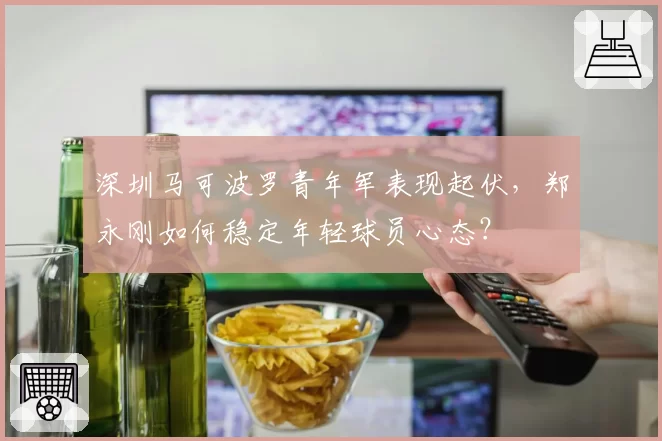 深圳马可波罗青年军表现起伏，郑永刚如何稳定年轻球员心态？