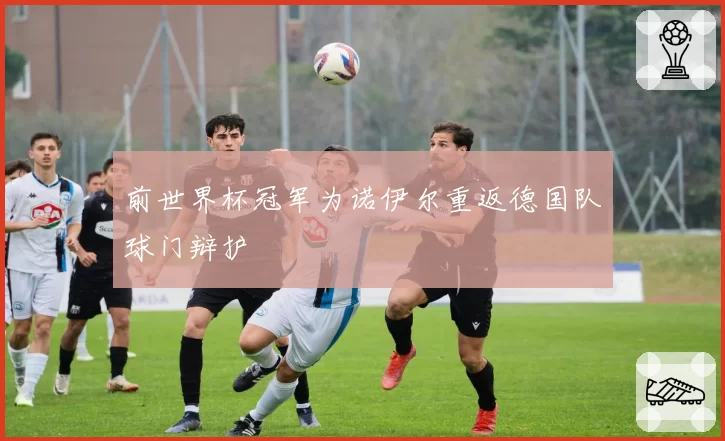 前世界杯冠军为诺伊尔重返德国队球门辩护