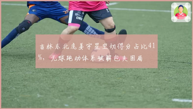 吉林东北虎姜宇星空切得分占比41%,无球跑动体系破解包夹困局