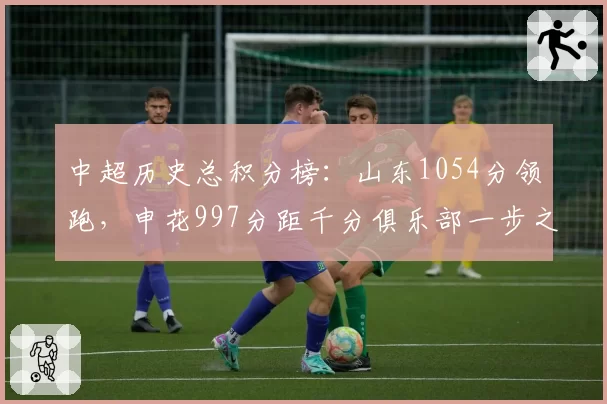 中超历史总积分榜：山东1054分领跑，申花997分距千分俱乐部一步之遥