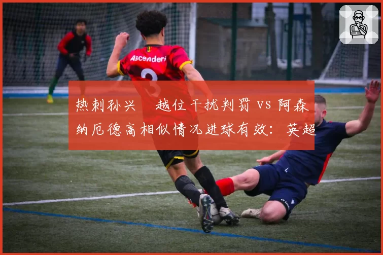 热刺孙兴慜越位干扰判罚 vs 阿森纳厄德高相似情况进球有效：英超越位规则执行混乱