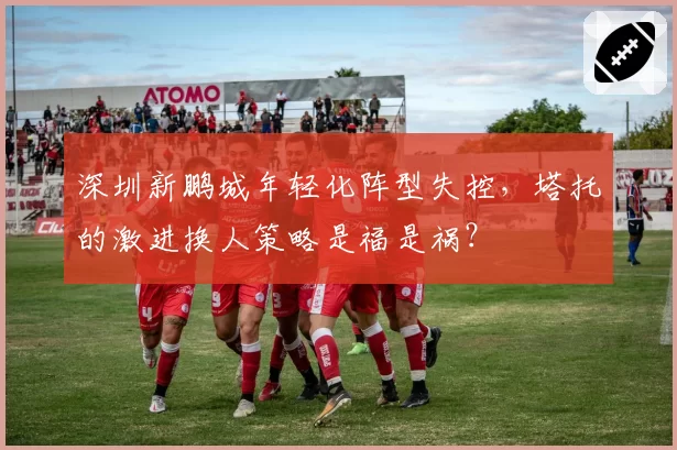 深圳新鹏城年轻化阵型失控,塔托的激进换人策略是福是祸?