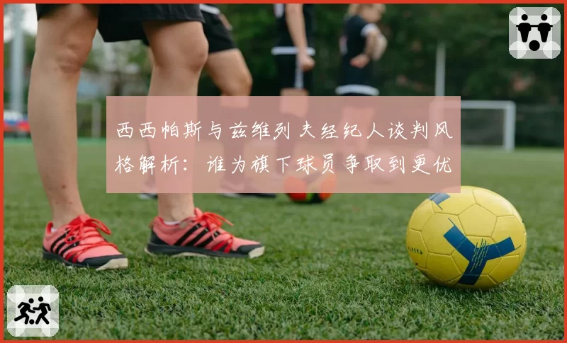 西西帕斯与兹维列夫经纪人谈判风格解析:谁为旗下球员争取到更优合约?
