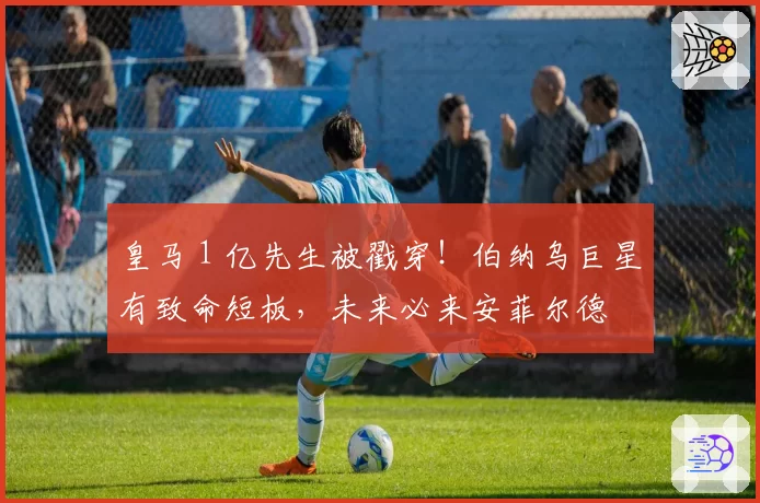皇马 1 亿先生被戳穿!伯纳乌巨星有致命短板,未来必来安菲尔德