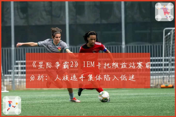《星际争霸2》IEM卡托维兹站赛前分析:人族选手集体陷入低迷
