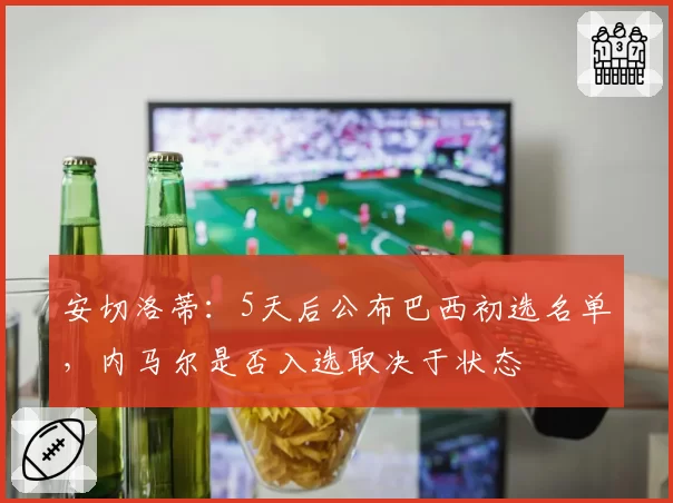 安切洛蒂：5天后公布巴西初选名单，内马尔是否入选取决于状态