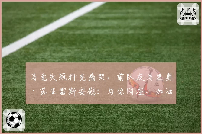 马竞失冠科克痛哭，前队友马里奥·苏亚雷斯安慰：与你同在，加油