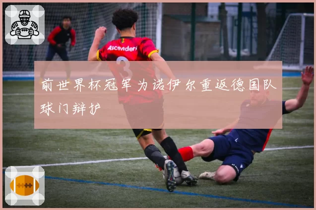 前世界杯冠军为诺伊尔重返德国队球门辩护
