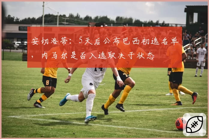 安切洛蒂:5天后公布巴西初选名单,内马尔是否入选取决于状态