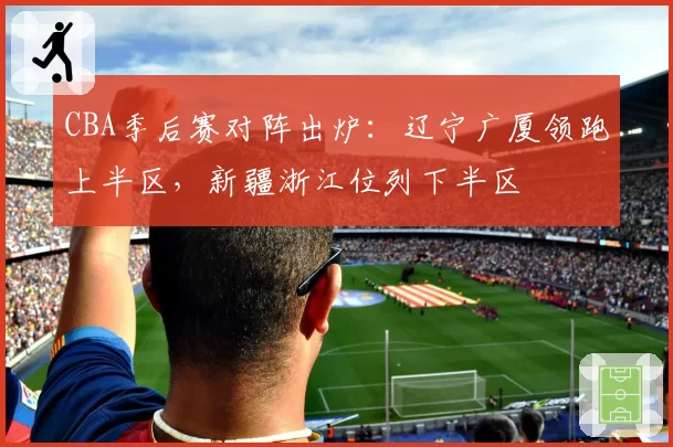 CBA季后赛对阵出炉：辽宁广厦领跑上半区，新疆浙江位列下半区