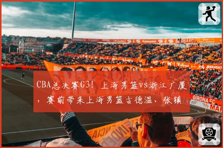CBA总决赛G3!上海男篮vs浙江广厦,赛前带来上海男篮古德温、张镇麟、王哲林以及浙江广厦孙铭徽和布朗的最新消息