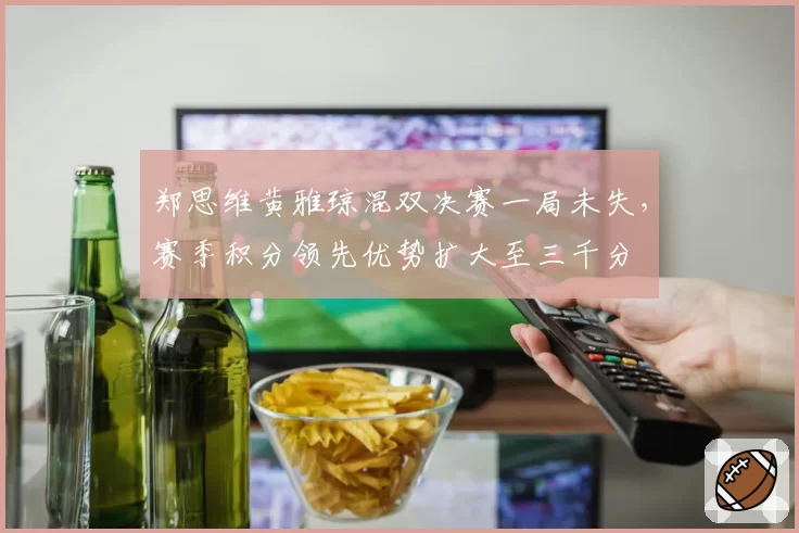 郑思维黄雅琼混双决赛一局未失，赛季积分领先优势扩大至三千分