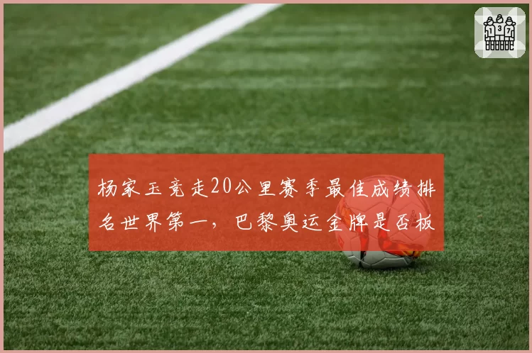 杨家玉竞走20公里赛季最佳成绩排名世界第一，巴黎奥运金牌是否板上钉钉？