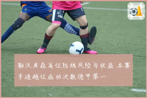 勒沃库森高位防线风险与收益 本赛季造越位成功次数德甲第一