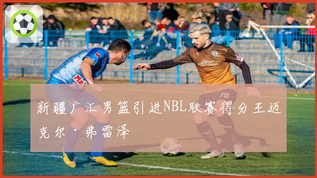新疆广汇男篮引进NBL联赛得分王迈克尔·弗雷泽